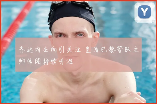 齐达内去向引关注 皇马巴黎等队主帅传闻持续升温