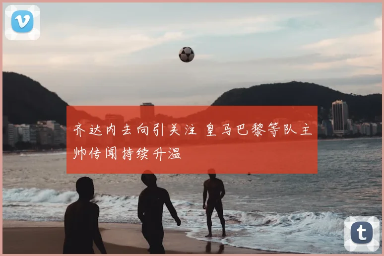 齐达内去向引关注 皇马巴黎等队主帅传闻持续升温