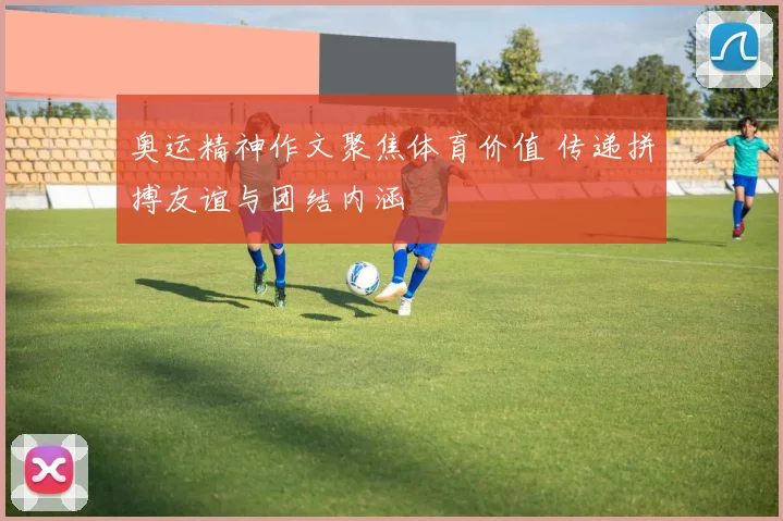 奥运精神作文聚焦体育价值 传递拼搏友谊与团结内涵