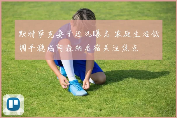 默特萨克妻子近况曝光 家庭生活低调平稳成阿森纳名宿关注焦点