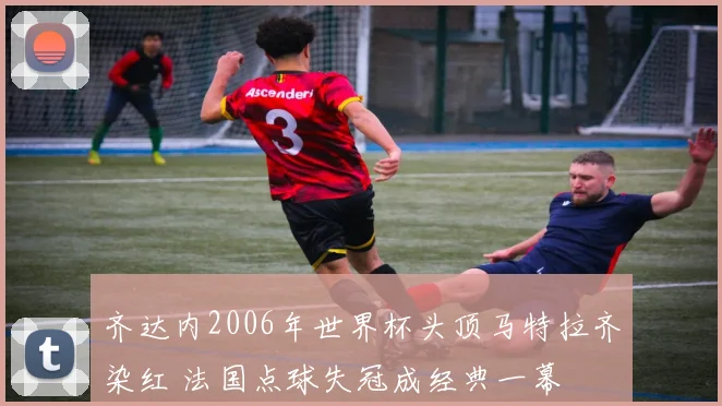 齐达内2006年世界杯头顶马特拉齐染红 法国点球失冠成经典一幕