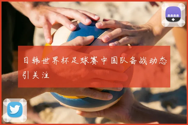 日韩世界杯足球赛中国队备战动态引关注
