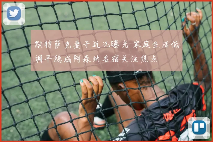 默特萨克妻子近况曝光 家庭生活低调平稳成阿森纳名宿关注焦点